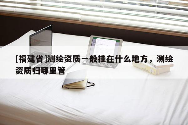 [福建省]測繪資質(zhì)一般掛在什么地方，測繪資質(zhì)歸哪里管