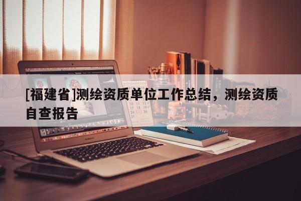 [福建省]測(cè)繪資質(zhì)單位工作總結(jié)，測(cè)繪資質(zhì)自查報(bào)告