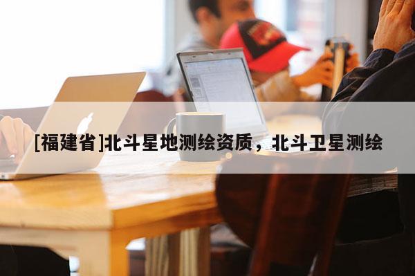 [福建省]北斗星地測繪資質(zhì)，北斗衛(wèi)星測繪