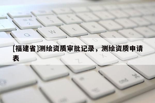 [福建省]測繪資質審批記錄，測繪資質申請表