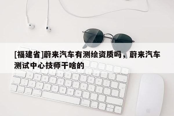 [福建省]蔚來汽車有測繪資質嗎，蔚來汽車測試中心技師干啥的