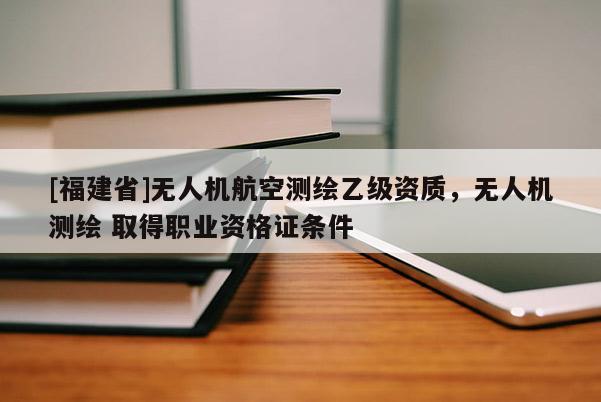 [福建省]無(wú)人機(jī)航空測(cè)繪乙級(jí)資質(zhì)，無(wú)人機(jī)測(cè)繪 取得職業(yè)資格證條件