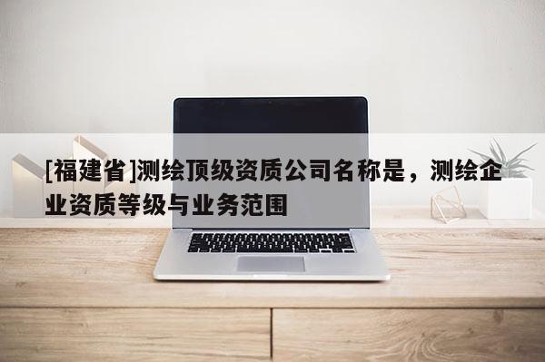 [福建省]測(cè)繪頂級(jí)資質(zhì)公司名稱是，測(cè)繪企業(yè)資質(zhì)等級(jí)與業(yè)務(wù)范圍