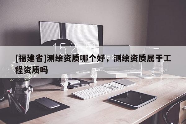 [福建省]測繪資質哪個好，測繪資質屬于工程資質嗎