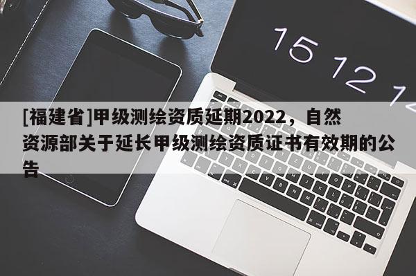 [福建省]甲級測繪資質(zhì)延期2022，自然資源部關(guān)于延長甲級測繪資質(zhì)證書有效期的公告