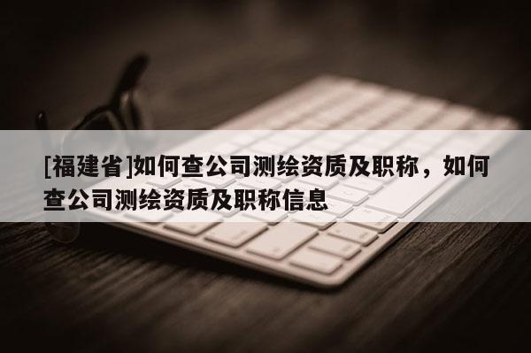 [福建省]如何查公司測繪資質及職稱，如何查公司測繪資質及職稱信息