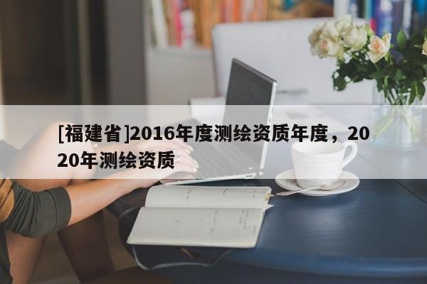 [福建省]2016年度測繪資質(zhì)年度，2020年測繪資質(zhì)