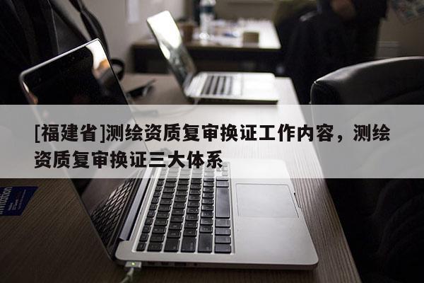 [福建省]測繪資質復審換證工作內容，測繪資質復審換證三大體系