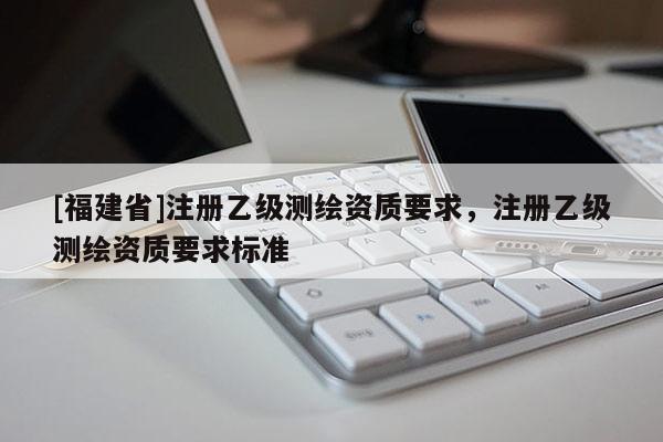 [福建省]注冊乙級測繪資質(zhì)要求，注冊乙級測繪資質(zhì)要求標準