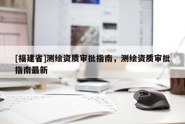 [福建省]測繪資質審批指南，測繪資質審批指南最新