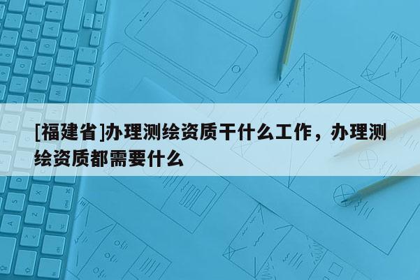 [福建省]辦理測繪資質(zhì)干什么工作，辦理測繪資質(zhì)都需要什么