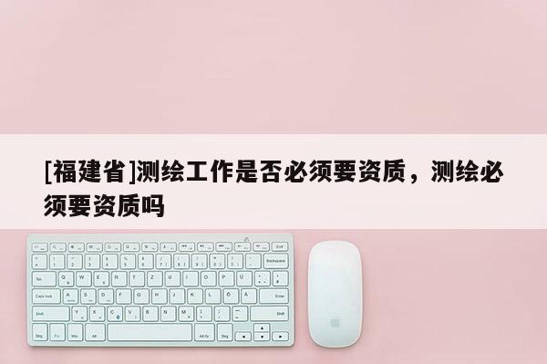 [福建省]測繪工作是否必須要資質，測繪必須要資質嗎