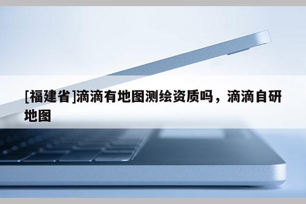 [福建省]滴滴有地圖測繪資質嗎，滴滴自研地圖