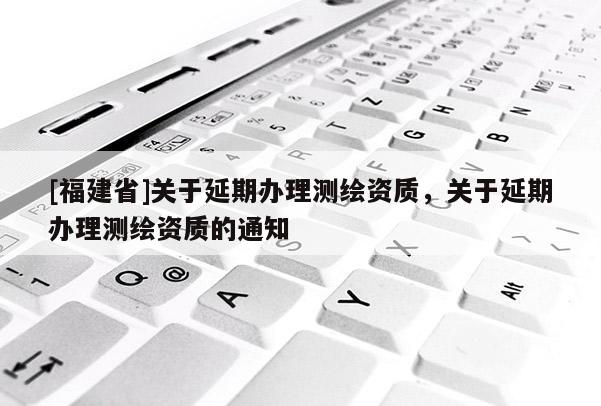 [福建省]關于延期辦理測繪資質，關于延期辦理測繪資質的通知