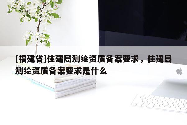 [福建省]住建局測繪資質備案要求，住建局測繪資質備案要求是什么