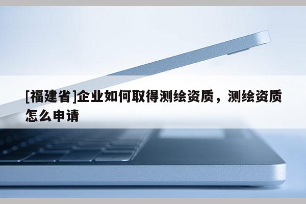 [福建省]企業如何取得測繪資質，測繪資質怎么申請