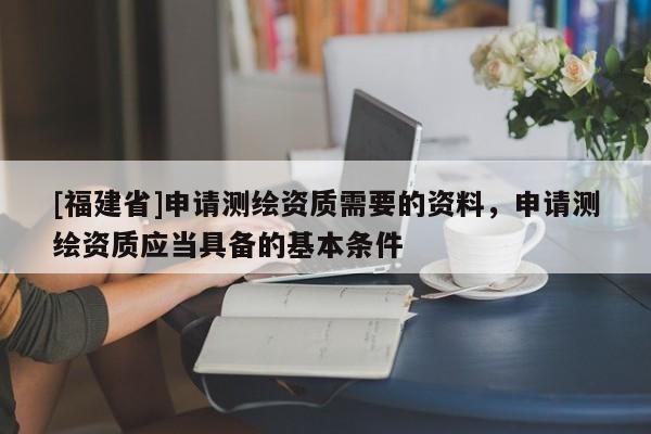 [福建省]申請測繪資質需要的資料，申請測繪資質應當具備的基本條件