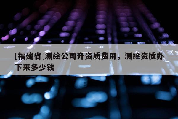 [福建省]測繪公司升資質費用，測繪資質辦下來多少錢