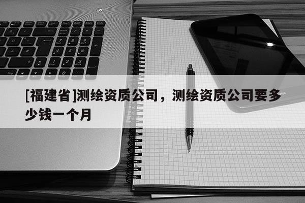 [福建省]測(cè)繪資質(zhì)公司，測(cè)繪資質(zhì)公司要多少錢一個(gè)月