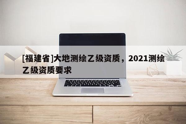 [福建省]大地測繪乙級資質，2021測繪乙級資質要求