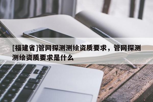 [福建省]管網探測測繪資質要求，管網探測測繪資質要求是什么