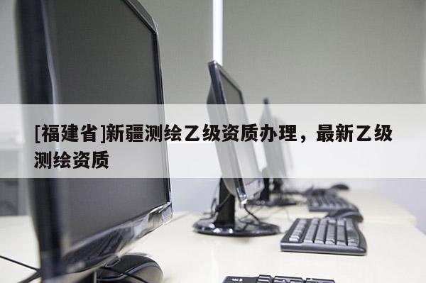 [福建省]新疆測繪乙級資質(zhì)辦理，最新乙級測繪資質(zhì)
