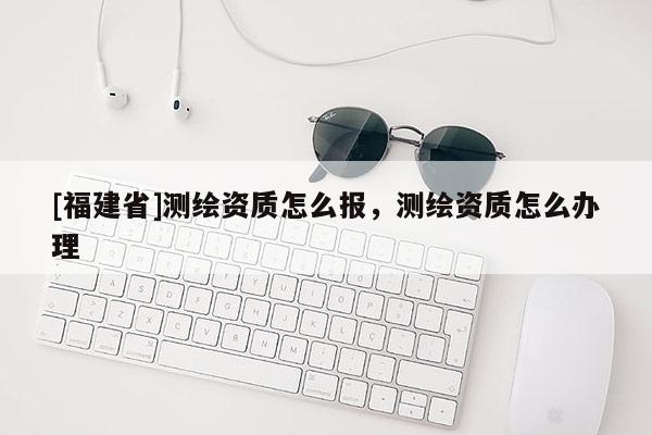 [福建省]測繪資質怎么報，測繪資質怎么辦理