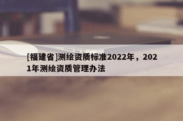 [福建省]測繪資質標準2022年，2021年測繪資質管理辦法