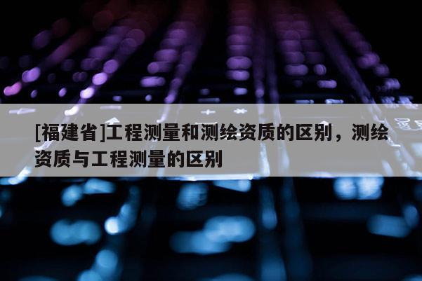 [福建省]工程測量和測繪資質的區別，測繪資質與工程測量的區別