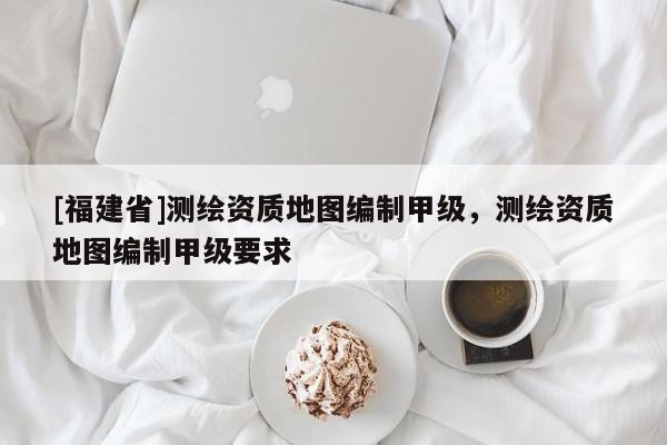 [福建省]測繪資質地圖編制甲級，測繪資質地圖編制甲級要求