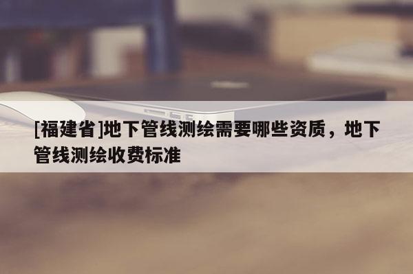 [福建省]地下管線測繪需要哪些資質，地下管線測繪收費標準