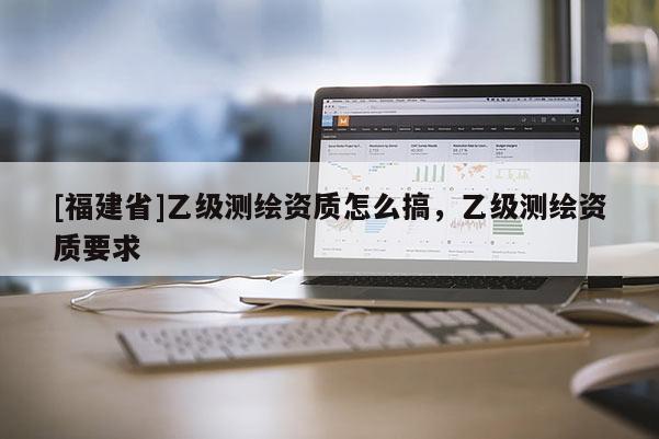 [福建省]乙級(jí)測(cè)繪資質(zhì)怎么搞，乙級(jí)測(cè)繪資質(zhì)要求