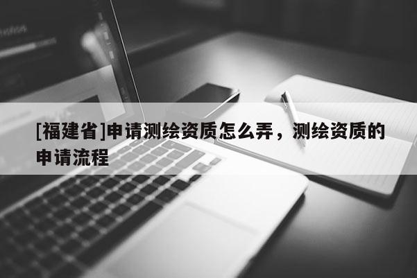 [福建省]申請測繪資質(zhì)怎么弄，測繪資質(zhì)的申請流程