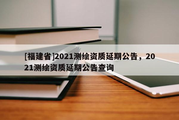 [福建省]2021測(cè)繪資質(zhì)延期公告，2021測(cè)繪資質(zhì)延期公告查詢(xún)