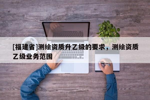 [福建省]測繪資質升乙級的要求，測繪資質乙級業務范圍