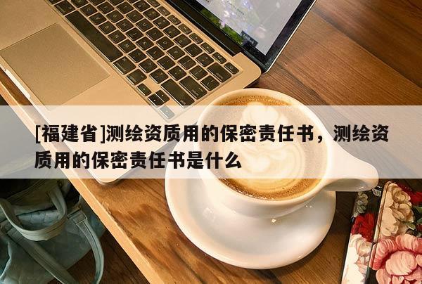 [福建省]測(cè)繪資質(zhì)用的保密責(zé)任書(shū)，測(cè)繪資質(zhì)用的保密責(zé)任書(shū)是什么