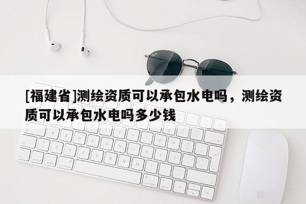 [福建省]測繪資質(zhì)可以承包水電嗎，測繪資質(zhì)可以承包水電嗎多少錢