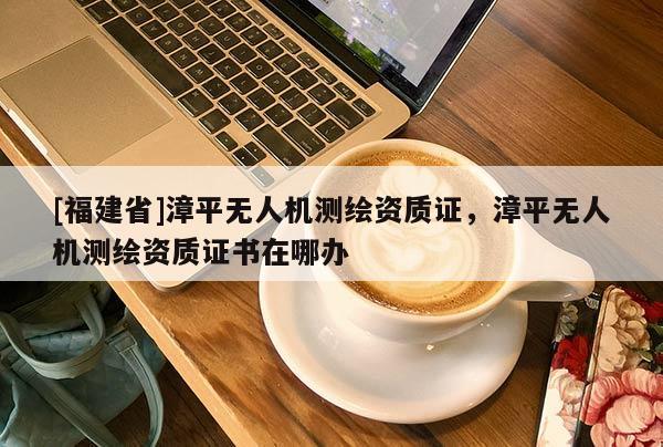 [福建省]漳平無人機測繪資質證，漳平無人機測繪資質證書在哪辦