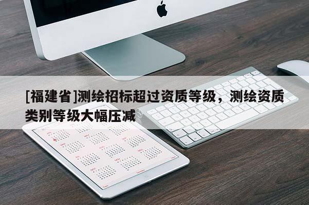 [福建省]測繪招標超過資質等級，測繪資質類別等級大幅壓減
