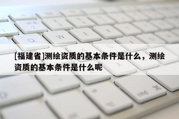 [福建省]測繪資質的基本條件是什么，測繪資質的基本條件是什么呢