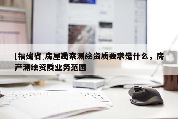 [福建省]房屋勘察測繪資質要求是什么，房產測繪資質業(yè)務范圍