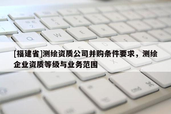 [福建省]測繪資質公司并購條件要求，測繪企業資質等級與業務范圍