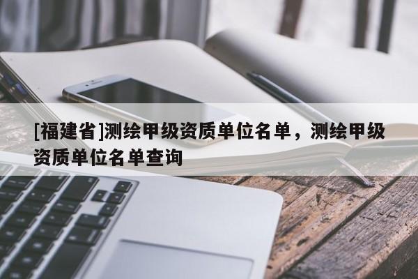 [福建省]測繪甲級資質單位名單，測繪甲級資質單位名單查詢
