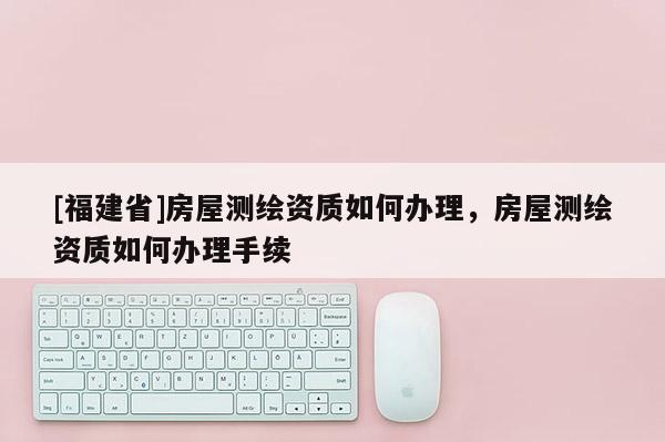 [福建省]房屋測繪資質如何辦理，房屋測繪資質如何辦理手續