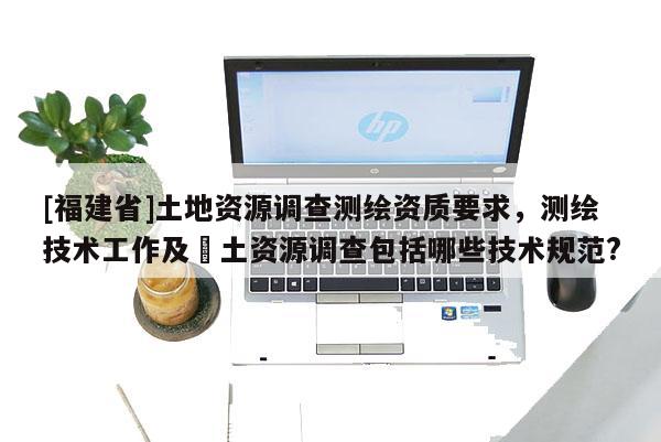[福建省]土地資源調查測繪資質要求，測繪技術工作及囯土資源調查包括哪些技術規范?