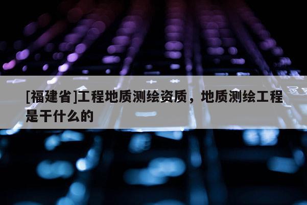 [福建省]工程地質測繪資質，地質測繪工程是干什么的