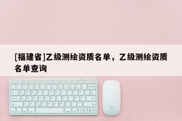 [福建省]乙級測繪資質名單，乙級測繪資質名單查詢