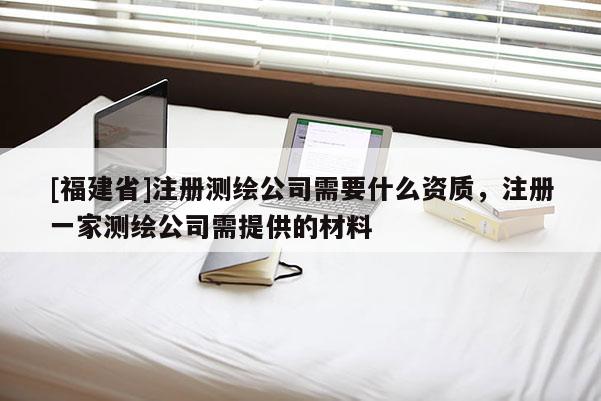 [福建省]注冊測繪公司需要什么資質(zhì)，注冊一家測繪公司需提供的材料
