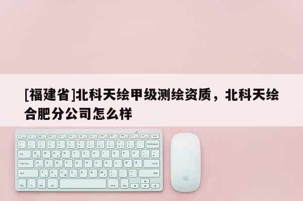 [福建省]北科天繪甲級測繪資質，北科天繪合肥分公司怎么樣