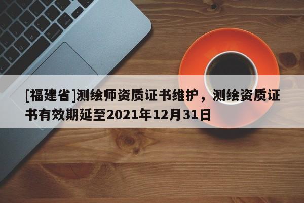 [福建省]測繪師資質證書維護，測繪資質證書有效期延至2021年12月31日
